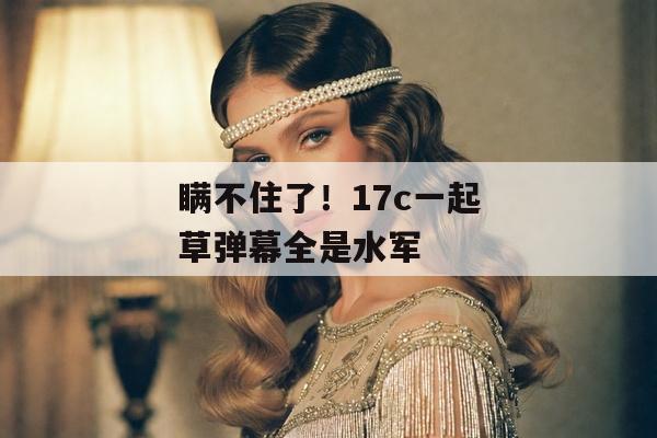 瞒不住了！17c一起草弹幕全是水军