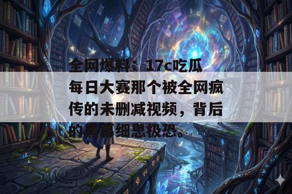 全网爆料：17c吃瓜每日大赛那个被全网疯传的未删减视频，背后的黑幕细思极恐。
