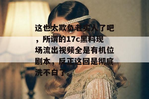 这也太欺负老实人了吧，所谓的17c黑料现场流出视频全是有机位剧本，反正这回是彻底洗不白了。
