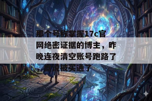那个号称掌握17c官网绝密证据的博主，昨晚连夜清空账号跑路了，据说被买通了