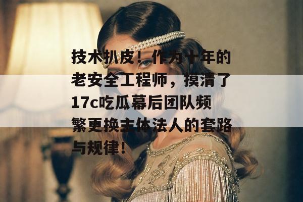 技术扒皮！作为十年的老安全工程师，摸清了17c吃瓜幕后团队频繁更换主体法人的套路与规律！