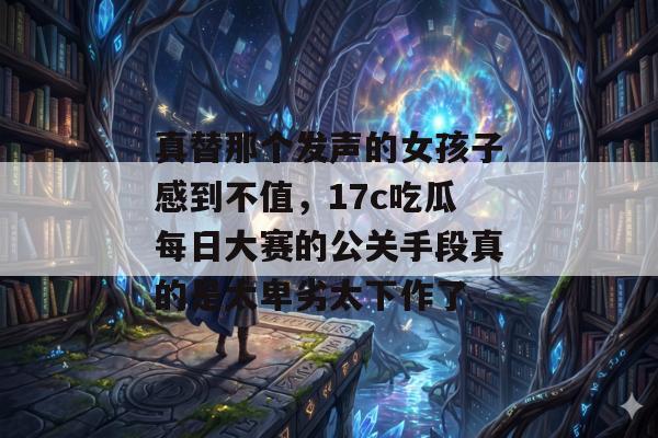 真替那个发声的女孩子感到不值，17c吃瓜每日大赛的公关手段真的是太卑劣太下作了