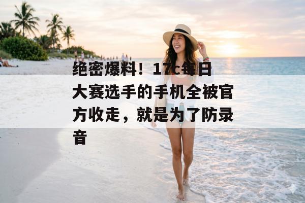 绝密爆料！17c每日大赛选手的手机全被官方收走，就是为了防录音