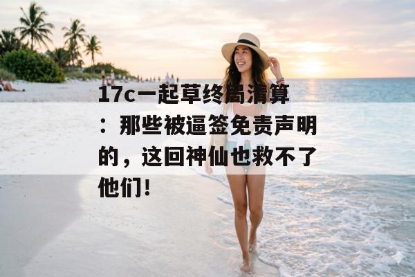 17c一起草终局清算：那些被逼签免责声明的，这回神仙也救不了他们！