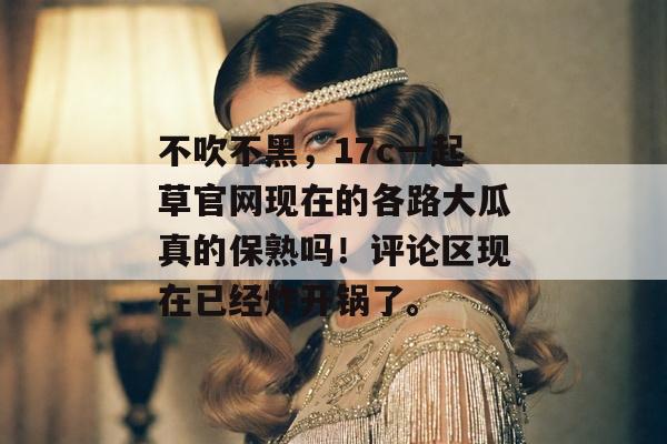 不吹不黑，17c一起草官网现在的各路大瓜真的保熟吗！评论区现在已经炸开锅了。