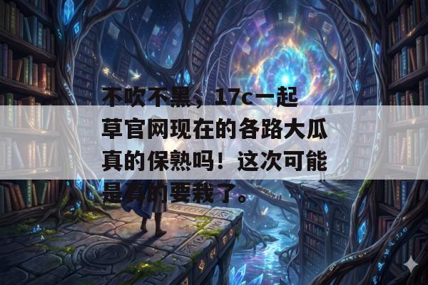 不吹不黑，17c一起草官网现在的各路大瓜真的保熟吗！这次可能是真的要栽了。
