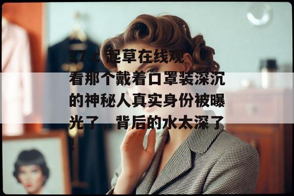 17.c 起草在线观看那个戴着口罩装深沉的神秘人真实身份被曝光了，背后的水太深了！